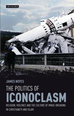 The Politics of Iconoclasm: Religion, Violence and the Culture of Image-Breaking in Christianity and Islam by Noyes, James