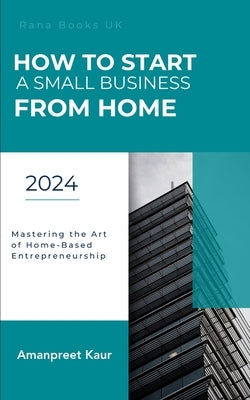 How to Start a Small Business from Home: Mastering the Art of Home-Based Entrepreneurship by Kaur, Amanpreet