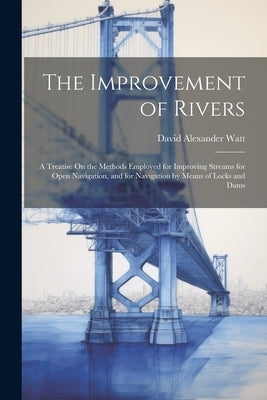 The Improvement of Rivers: A Treatise On the Methods Employed for Improving Streams for Open Navigation, and for Navigation by Means of Locks and Dams by Watt, David Alexander