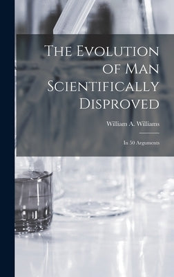 The Evolution of Man Scientifically Disproved: In 50 Arguments by Williams, William A.