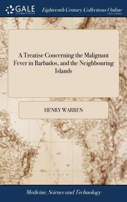 A Treatise Concerning the Malignant Fever in Barbados, and the Neighbouring Islands: With an Account of the Seasons There, From the Year 1734 to 1738. by Warren, Henry