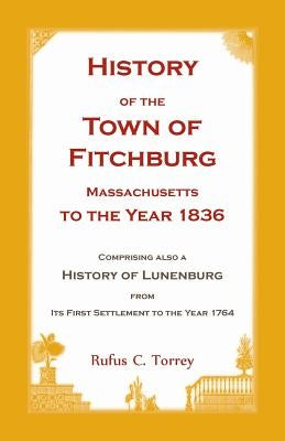 History of the Town of Fitchburg, Massachusetts, to the year 1836: Comprising also a History of Lunenburg, from its first settlement to the year 1764 by Torrey, Rufus C.