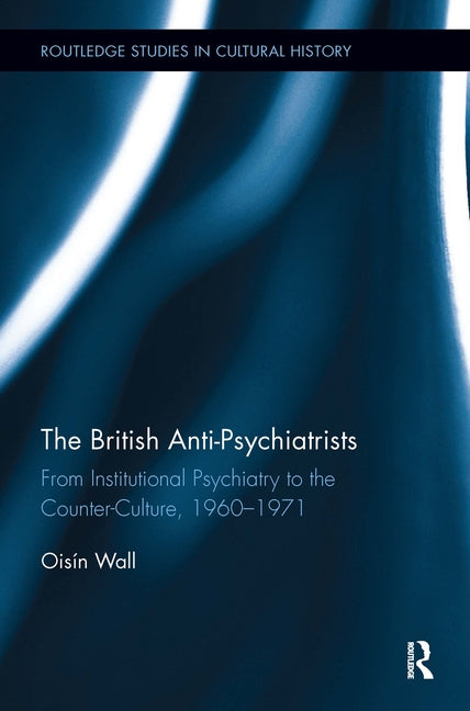 The British Anti-Psychiatrists: From Institutional Psychiatry to the Counter-Culture, 1960-1971 by Wall, Oisín