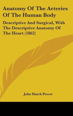 Anatomy Of The Arteries Of The Human Body: Descriptive And Surgical, With The Descriptive Anatomy Of The Heart (1862) by Power, John Hatch