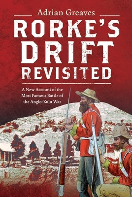 Rorke's Drift Revisited: A New Account of the Most Famous Battle of the Anglo-Zulu War by Greaves, Adrian