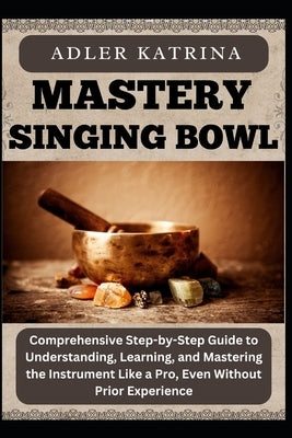 Mastery Singing Bowl: Comprehensive Step-by-Step Guide to Understanding, Learning, and Mastering the Instrument Like a Pro, Even Without Prior Experie by Katrina, Adler