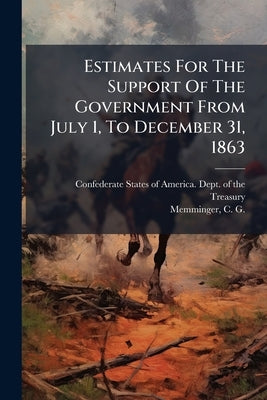 Estimates For The Support Of The Government From July 1, To December 31, 1863 by Confederate States of America Dept of