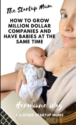 The Startup Mum - How To Grow Million Dollar Businesses & Have Babies At The Same Time by Way, Hermione