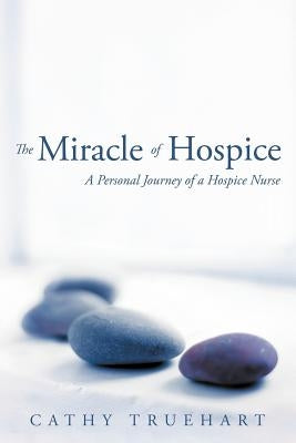 The Miracle of Hospice: A Personal Journey of a Hospice Nurse by Truehart, Cathy