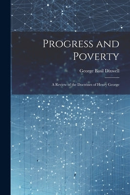 Progress and Poverty: A Review of the Doctrines of Henry George by Dixwell, George Basil