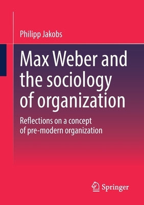 Max Weber and the Sociology of Organization: Reflections on a Concept of Pre-Modern Organization by Jakobs, Philipp