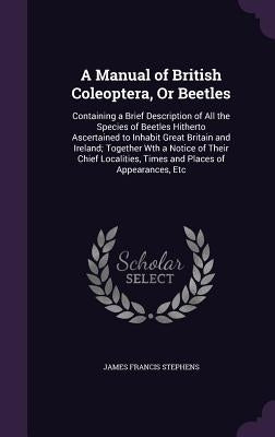 A Manual of British Coleoptera, Or Beetles: Containing a Brief Description of All the Species of Beetles Hitherto Ascertained to Inhabit Great Britain by Stephens, James Francis