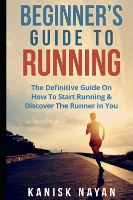 Beginner's Guide To Running: The Definitive Guide On How To Start Running & Discover The Runner In You by Nayan, Kanika