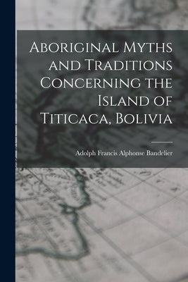 Aboriginal Myths and Traditions Concerning the Island of Titicaca, Bolivia by Bandelier, Adolph Francis Alphonse