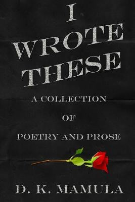 I Wrote These: A Collection of Poetry and Prose by Mamula, D. K.
