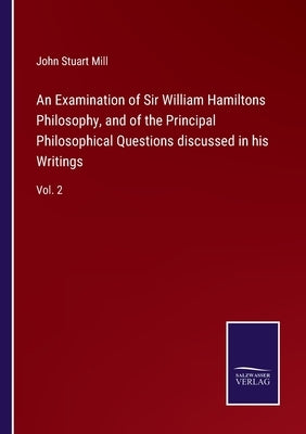 An Examination of Sir William Hamiltons Philosophy, and of the Principal Philosophical Questions discussed in his Writings: Vol. 2 by Mill, John Stuart