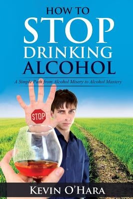 How to Stop Drinking Alcohol: A Simple Path from Alcohol Misery to Alcohol Mastery by O'Hara, Kevin