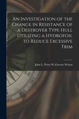 An Investigation of the Change in Resistance of a Destroyer Type Hull Utilizing a Hydrofoil to Reduce Excessive Trim by Nelson, Perry W. Greene John L.