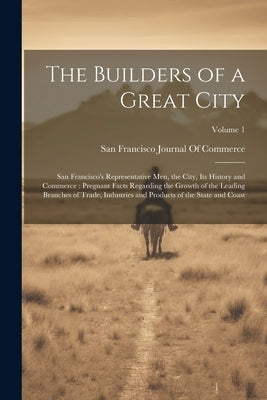 The Builders of a Great City: San Francisco's Representative Men, the City, Its History and Commerce: Pregnant Facts Regarding the Growth of the Lea by San Francisco Journal of Commerce