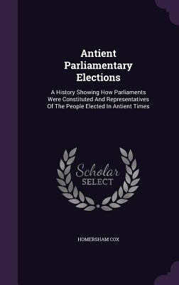 Antient Parliamentary Elections: A History Showing How Parliaments Were Constituted And Representatives Of The People Elected In Antient Times by Cox, Homersham