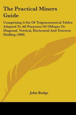 The Practical Miners Guide: Comprising A Set Of Trigonometrical Tables Adapted To All Purposes Of Oblique Or Diagonal, Vertical, Horizontal And Tr by Budge, John