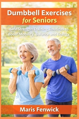 Dumbbell Exercises for Seniors: Safe Strength Training Routines to Boost Mobility, Balance and Energy by Fenwick, Maris