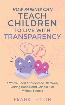 How Parents Can Teach Children to Live With Transparency: A Whole Heart Approach to Effectively Raising Honest and Candid Kids Without Secrets by Dixon, Frank