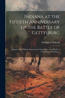 Indiana at the Fiftieth Anniversary of the Battle of Gettysburg: Report of the Fiftieth Anniversary Commission of the Battle of Gettysburg, of Indiana by N, Pickerill William