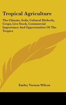 Tropical Agriculture: The Climate, Soils, Cultural Methods, Crops, Live Stock, Commercial Importance And Opportunities Of The Tropics by Wilcox, Earley Vernon