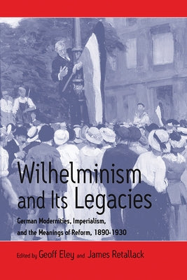 Wilhelminism and Its Legacies: German Modernities, Imperialism, and the Meanings of Reform, 1890-1930 by Eley, Geoff