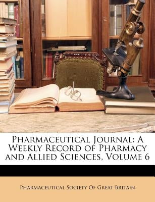 Pharmaceutical Journal: A Weekly Record of Pharmacy and Allied Sciences, Volume 6 by Pharmaceutical Society of Great Britain