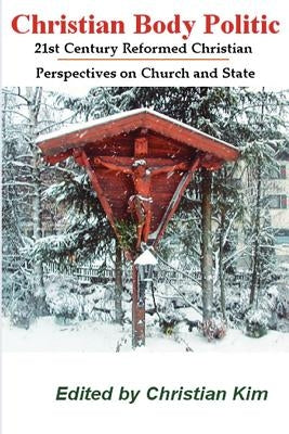 Christian Body Politic: 21st Century Reformed Christian Perspectives on Church and State by Kim, Christian