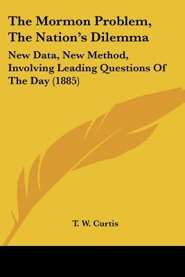The Mormon Problem, The Nation's Dilemma: New Data, New Method, Involving Leading Questions Of The Day (1885) by Curtis, T. W.