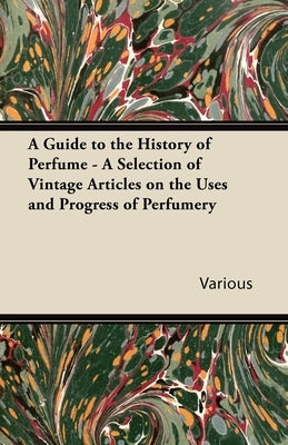 A Guide to the History of Perfume - A Selection of Vintage Articles on the Uses and Progress of Perfumery by Various