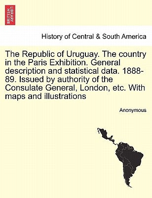 The Republic of Uruguay. the Country in the Paris Exhibition. General Description and Statistical Data. 1888-89. Issued by Authority of the Consulate by Anonymous
