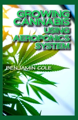Growing Cannabis Using Aeroponics System: A Functional Manual for beginners on the use of aeroponics in the Marijuana industry! by Cole, Benjamin