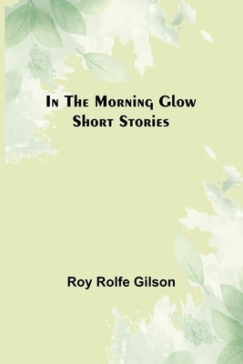 In the Morning Glow; Short Stories by Rolfe Gilson, Roy