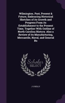 Wilmington. Past, Present & Future, Embracing Historical Sketches of its Growth and Progress From its Establishment to the Present Time, Together With by Reilly, J. S.