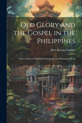 Old Glory and the Gospel in the Philippines: Notes Gathered During Professional and Missionary Work by Condict, Alice Byram