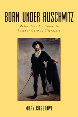 Born Under Auschwitz: Melancholy Traditions in Postwar German Literature by Cosgrove, Mary