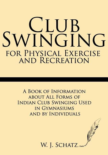 Club Swinging for Physical Exercise and Recreation: A Book of Information about All Forms of Indian Club Swinging Used in Gymnasiums and by Individual by Schatz, W. J.