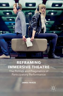 Reframing Immersive Theatre: The Politics and Pragmatics of Participatory Performance by Frieze, James