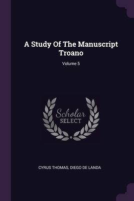 A Study Of The Manuscript Troano; Volume 5 by Thomas, Cyrus