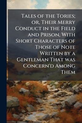 Tales of the Tories; or, Their Merry Conduct in the Field and Prison, With Short Characters of Those of Note Written by a Gentleman That was Concern'd by Anonymous