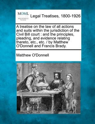 A treatise on the law of all actions and suits within the jurisdiction of the Civil Bill court: and the principles, pleading, and evidence relating th by O'Donnell, Matthew