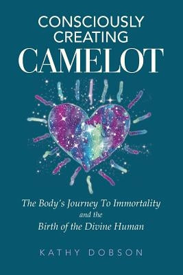 Consciously Creating Camelot: The Body's Journey to Immortality and the Birth of the Divine Human by Dobson, Kathy