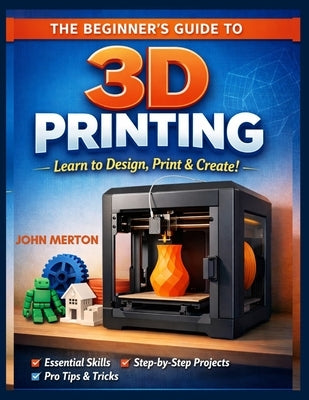The Beginner's Guide to 3D Printing: A Practical Step-by-Step Guide to Designing, Printing, and Creating Functional and Creative 3D Objects. by Merton, John
