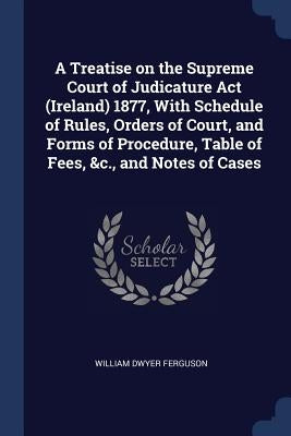 A Treatise on the Supreme Court of Judicature Act (Ireland) 1877, With Schedule of Rules, Orders of Court, and Forms of Procedure, Table of Fees, &c., by Ferguson, William Dwyer