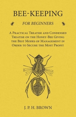 Bee-Keeping for Beginners - A Practical Treatise and Condensed Treatise on the Honey-Bee Giving the Best Modes of Management in Order to Secure the Mo by Brown, J. P. H.