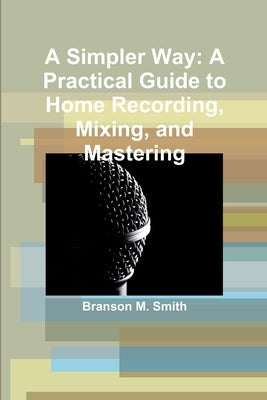 A Simpler Way: A Practical Guide to Home Recording, Mixing, and Mastering by Smith, Branson
